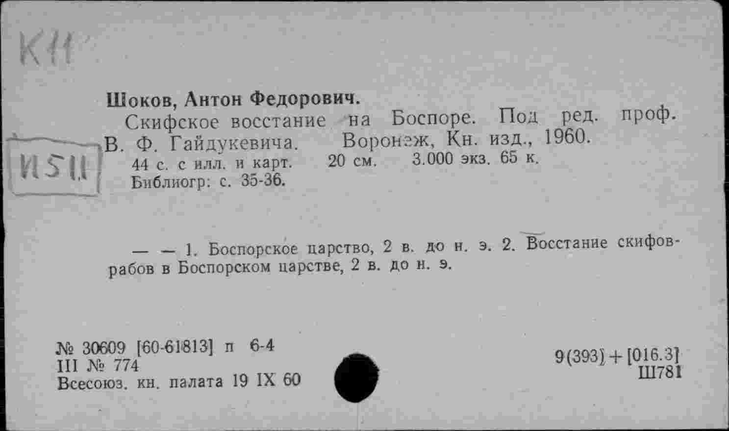 ﻿Шоков, Антон Федорович.
Скифское восстание на Боспоре. Под ред. проф.
j------ В ф райдукевича. Воронеж, Кн. изд., 1960.
I, Ç 11	44 с. с илл. и карт. 20 см. 3.000 экз. 65 к.
Библиогр: с. 35-36.
— — 1. Боспорское царство, 2 в. до н. э. 2. Восстание скифов рабов в Боспорском царстве, 2 в. до в. э.
№ 30609 [60-61813] п 6-4
III № 774
Всесоюз. кн. палата 19 IX 60
9(393} + [016.3]
Ш781